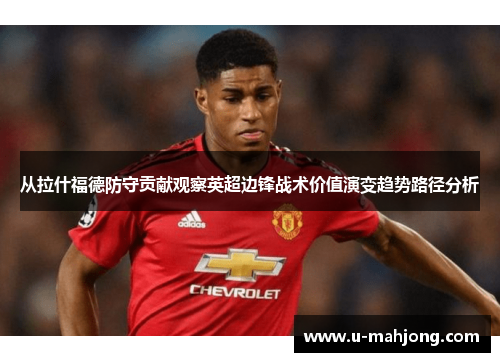 从拉什福德防守贡献观察英超边锋战术价值演变趋势路径分析 从拉什福德防守贡献观察英超边锋战术价值演变趋势路径分析