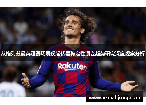从格列兹曼英超赛场表现起伏看稳定性演变趋势研究深度观察分析