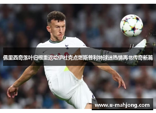 佩里西奇落叶归根重返哈伊杜克点燃斯普利特球迷热情再书传奇新篇 佩里西奇落叶归根重返哈伊杜克点燃斯普利特球迷热情再书传奇新篇