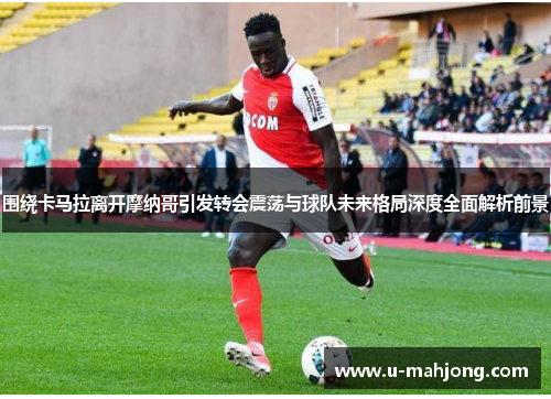 围绕卡马拉离开摩纳哥引发转会震荡与球队未来格局深度全面解析前景 围绕卡马拉离开摩纳哥引发转会震荡与球队未来格局深度全面解析前景