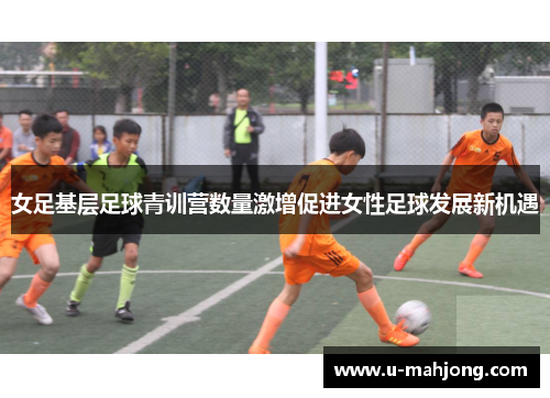 女足基层足球青训营数量激增促进女性足球发展新机遇 女足基层足球青训营数量激增促进女性足球发展新机遇
