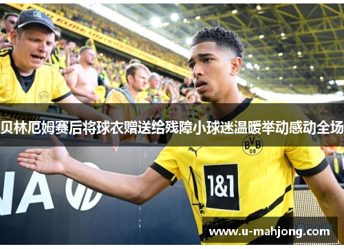 贝林厄姆赛后将球衣赠送给残障小球迷温暖举动感动全场 贝林厄姆赛后将球衣赠送给残障小球迷温暖举动感动全场